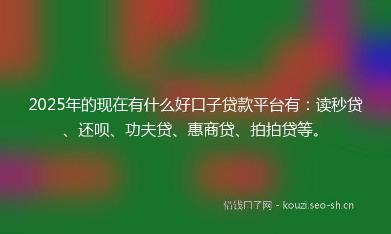 2025年的现在有什么好口子贷款平台有：读秒贷、还呗、功夫贷、惠商贷、拍拍贷等。