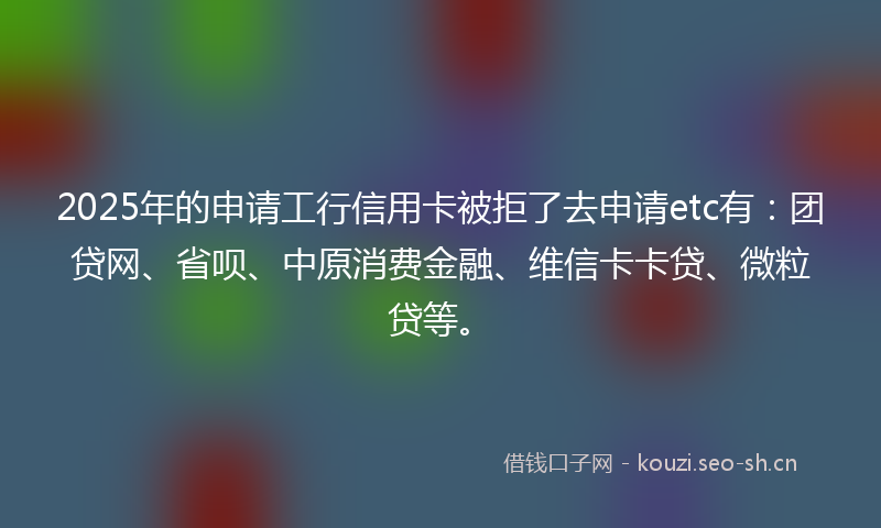 2025年的申请工行信用卡被拒了去申请etc有：团贷网、省呗、中原消费金融、维信卡卡贷、微粒贷等。
