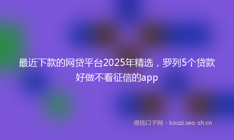 最近下款的网贷平台2025年精选，罗列5个贷款好做不看征信的app