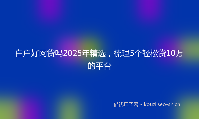 白户好网贷吗2025年精选，梳理5个轻松贷10万的平台