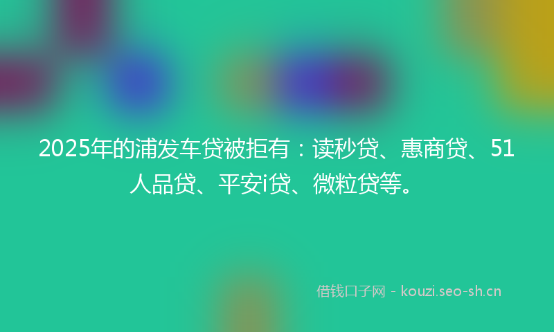 2025年的浦发车贷被拒有：读秒贷、惠商贷、51人品贷、平安i贷、微粒贷等。