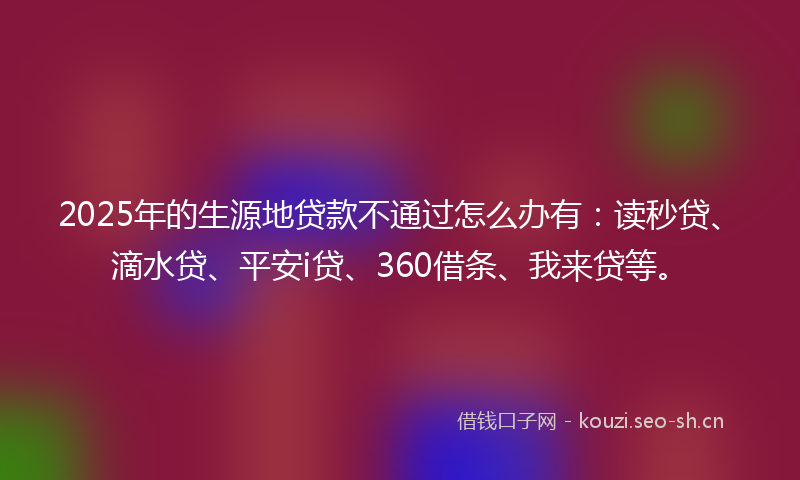 2025年的生源地贷款不通过怎么办有：读秒贷、滴水贷、平安i贷、360借条、我来贷等。