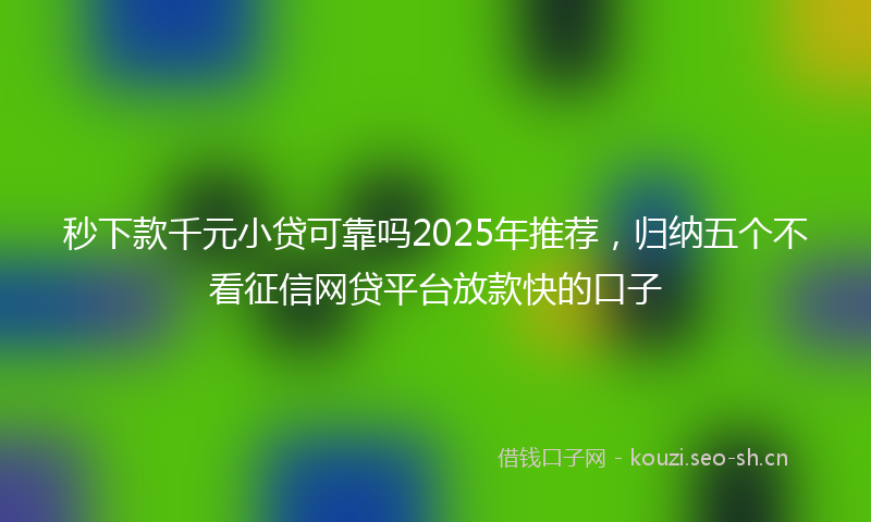 秒下款千元小贷可靠吗2025年推荐，归纳五个不看征信网贷平台放款快的口子