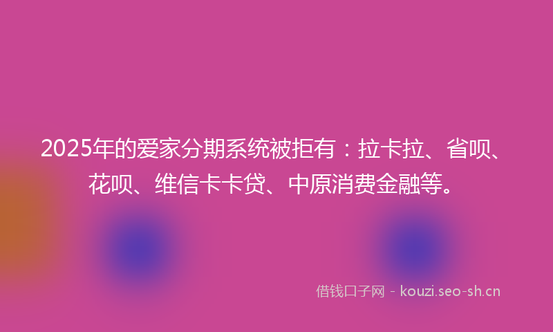 2025年的爱家分期系统被拒有：拉卡拉、省呗、花呗、维信卡卡贷、中原消费金融等。