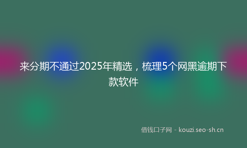 来分期不通过2025年精选，梳理5个网黑逾期下款软件