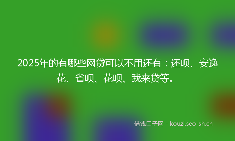 2025年的有哪些网贷可以不用还有：还呗、安逸花、省呗、花呗、我来贷等。