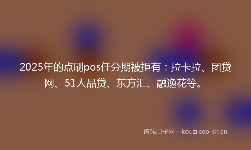 2025年的点刷pos任分期被拒有：拉卡拉、团贷网、51人品贷、东方汇、融逸花等。