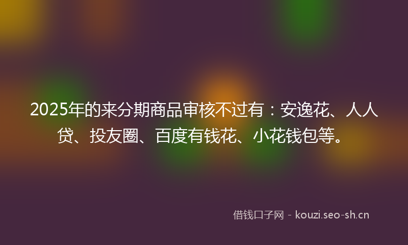 2025年的来分期商品审核不过有:安逸花、人人贷、投友圈、百度有钱花、小花钱包等。
