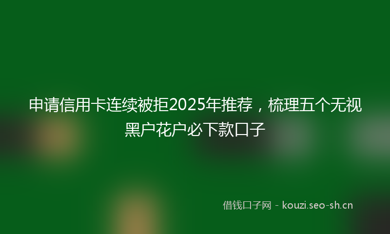 申请信用卡连续被拒2025年推荐，梳理五个无视黑户花户必下款口子