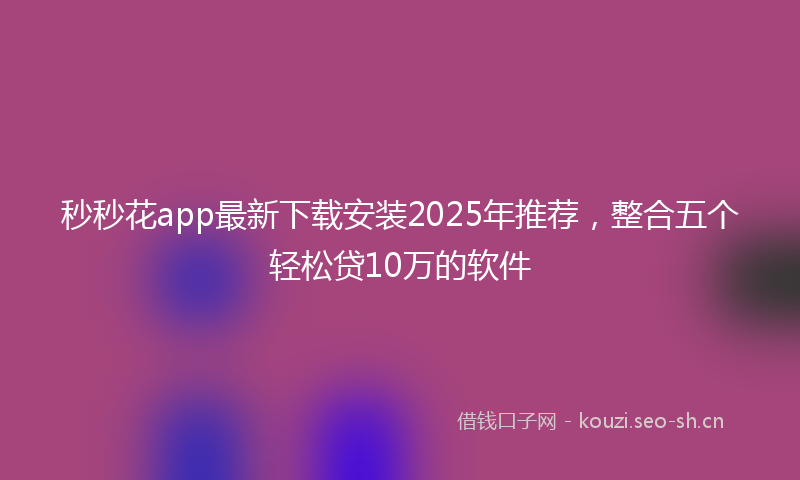 秒秒花app最新下载安装2025年推荐，整合五个轻松贷10万的软件