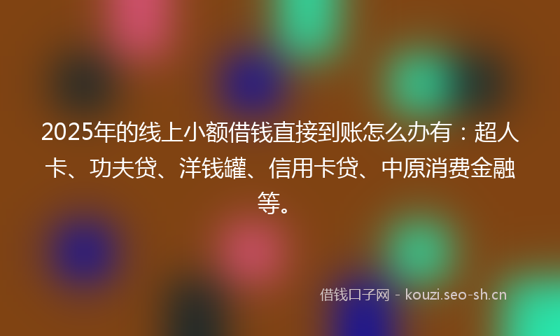 2025年的线上小额借钱直接到账怎么办有：超人卡、功夫贷、洋钱罐、信用卡贷、中原消费金融等。
