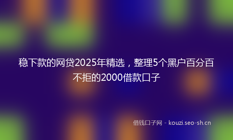 稳下款的网贷2025年精选，整理5个黑户百分百不拒的2000借款口子