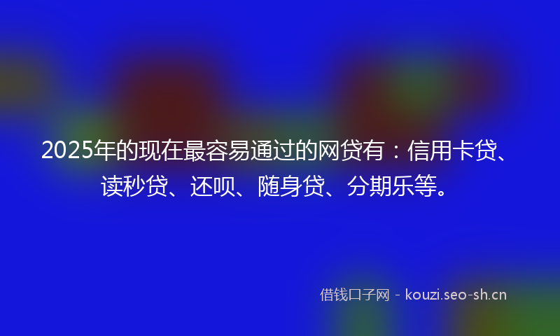 2025年的现在最容易通过的网贷有：信用卡贷、读秒贷、还呗、随身贷、分期乐等。