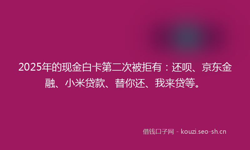2025年的现金白卡第二次被拒有：还呗、京东金融、小米贷款、替你还、我来贷等。