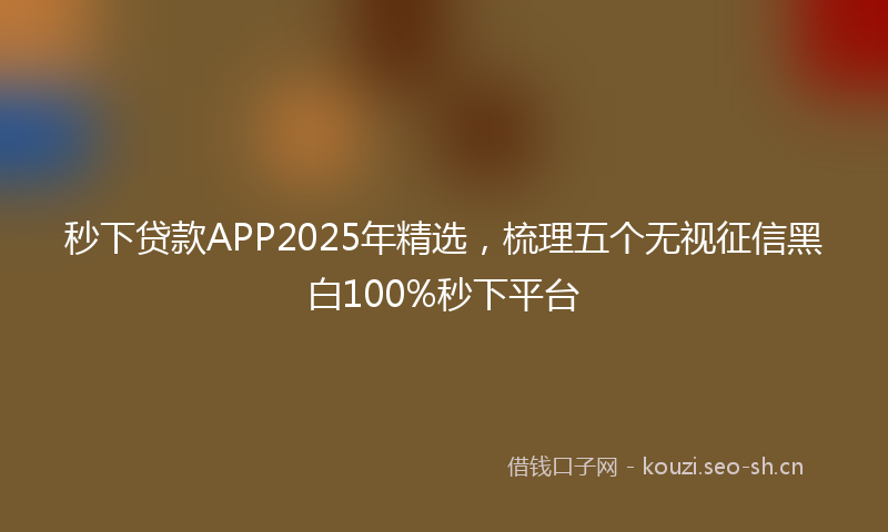 秒下贷款APP2025年精选，梳理五个无视征信黑白100%秒下平台