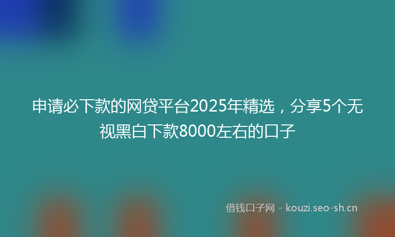 申请必下款的网贷平台2025年精选，分享5个无视黑白下款8000左右的口子