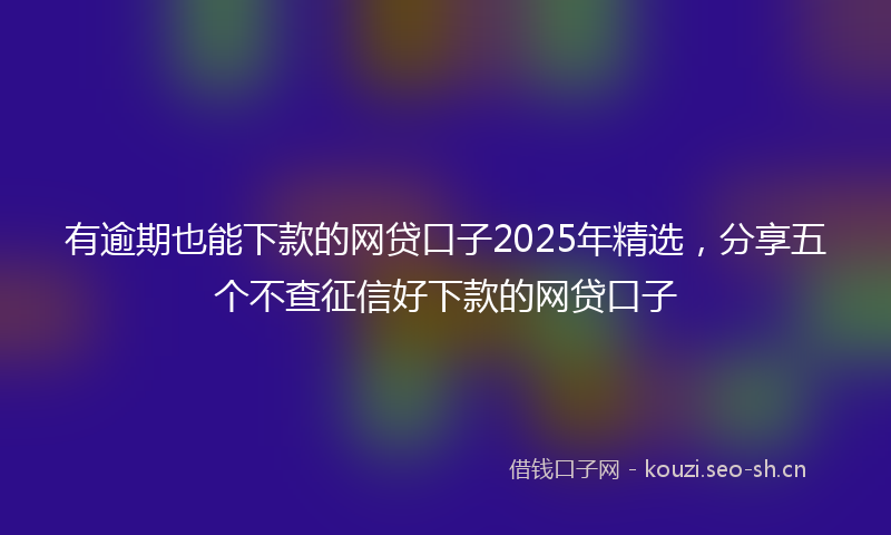 有逾期也能下款的网贷口子2025年精选，分享五个不查征信好下款的网贷口子