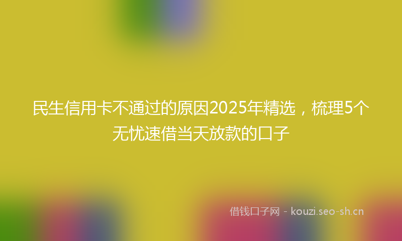 民生信用卡不通过的原因2025年精选，梳理5个无忧速借当天放款的口子
