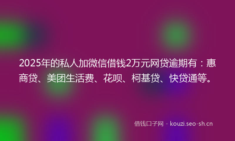 2025年的私人加微信借钱2万元网贷逾期有：惠商贷、美团生活费、花呗、柯基贷、快贷通等。