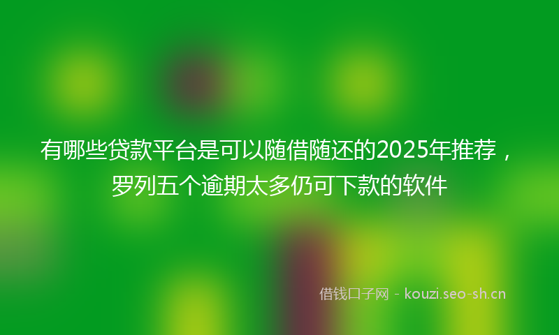 有哪些贷款平台是可以随借随还的2025年推荐，罗列五个逾期太多仍可下款的软件