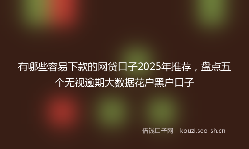 有哪些容易下款的网贷口子2025年推荐，盘点五个无视逾期大数据花户黑户口子