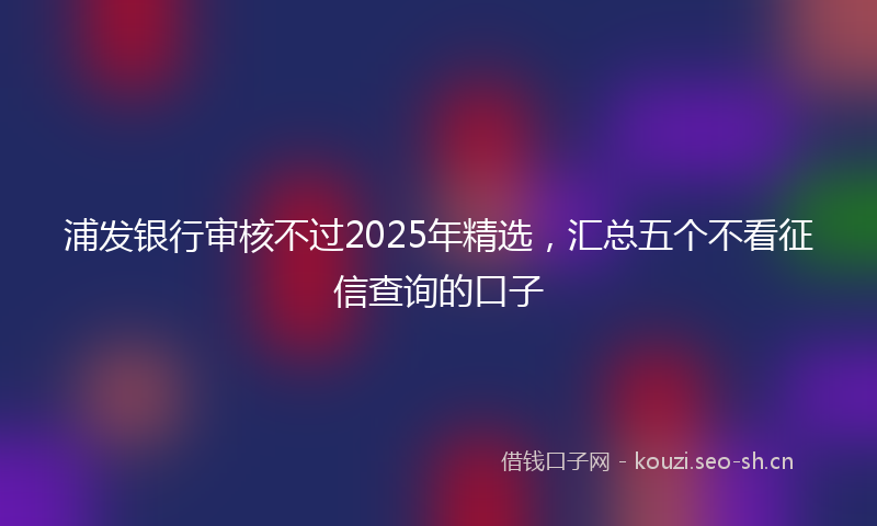 浦发银行审核不过2025年精选，汇总五个不看征信查询的口子