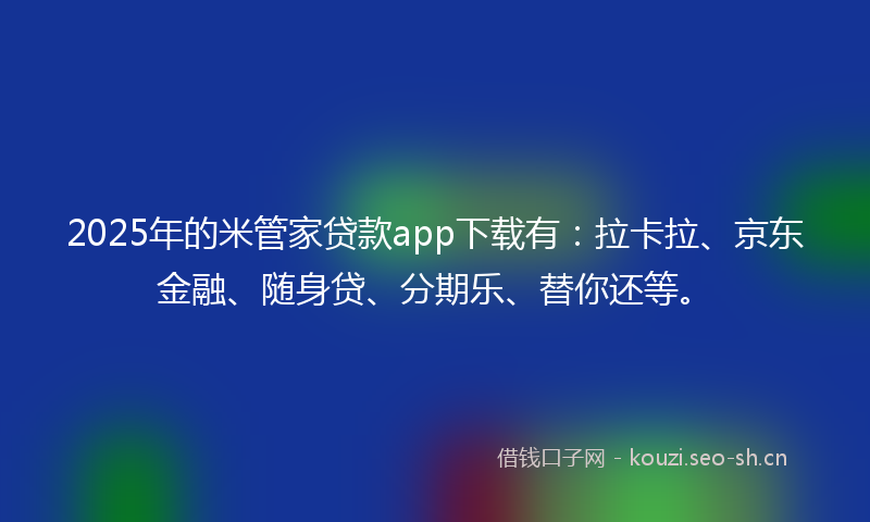 2025年的米管家贷款app下载有：拉卡拉、京东金融、随身贷、分期乐、替你还等。