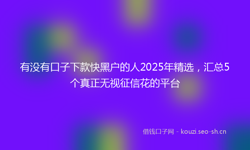 有没有口子下款快黑户的人2025年精选，汇总5个真正无视征信花的平台