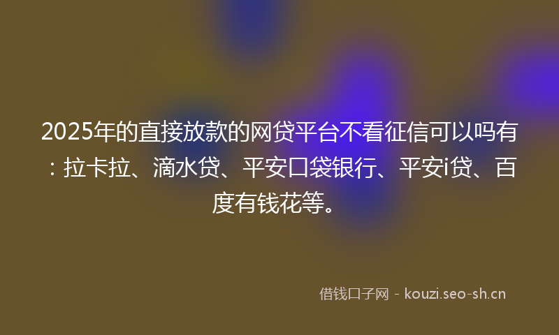 2025年的直接放款的网贷平台不看征信可以吗有：拉卡拉、滴水贷、平安口袋银行、平安i贷、百度有钱花等。