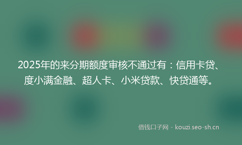 2025年的来分期额度审核不通过有：信用卡贷、度小满金融、超人卡、小米贷款、快贷通等。