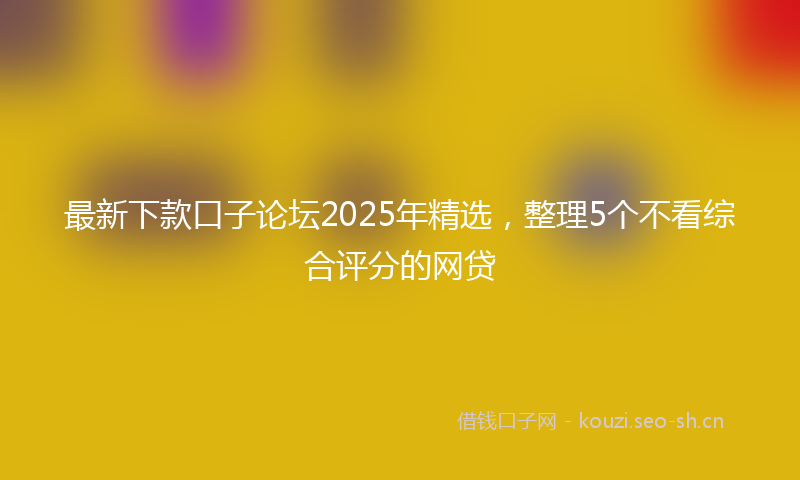 最新下款口子论坛2025年精选，整理5个不看综合评分的网贷