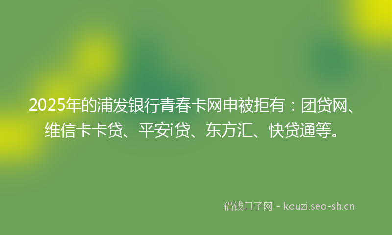 2025年的浦发银行青春卡网申被拒有：团贷网、维信卡卡贷、平安i贷、东方汇、快贷通等。