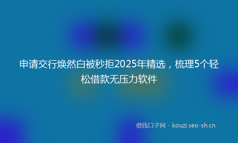 申请交行焕然白被秒拒2025年精选，梳理5个轻松借款无压力软件