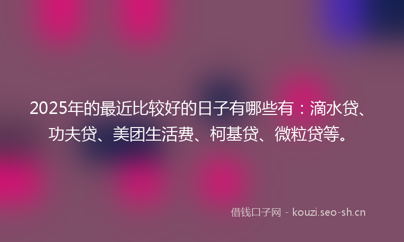 2025年的最近比较好的日子有哪些有：滴水贷、功夫贷、美团生活费、柯基贷、微粒贷等。