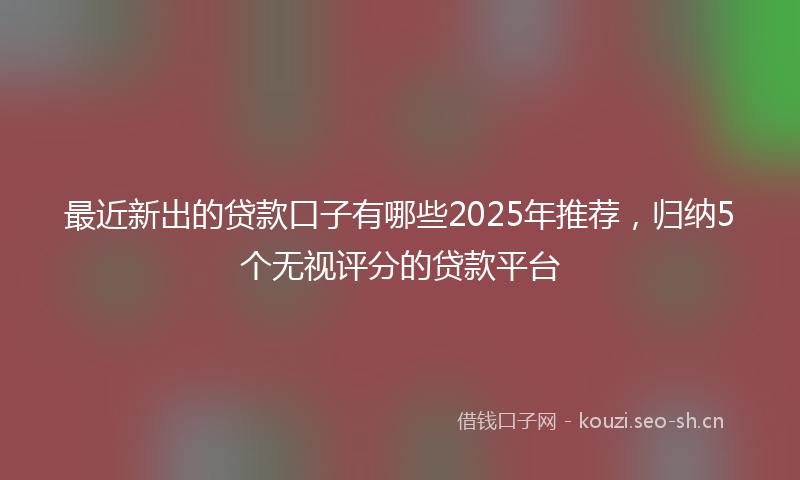 最近新出的贷款口子有哪些2025年推荐，归纳5个无视评分的贷款平台