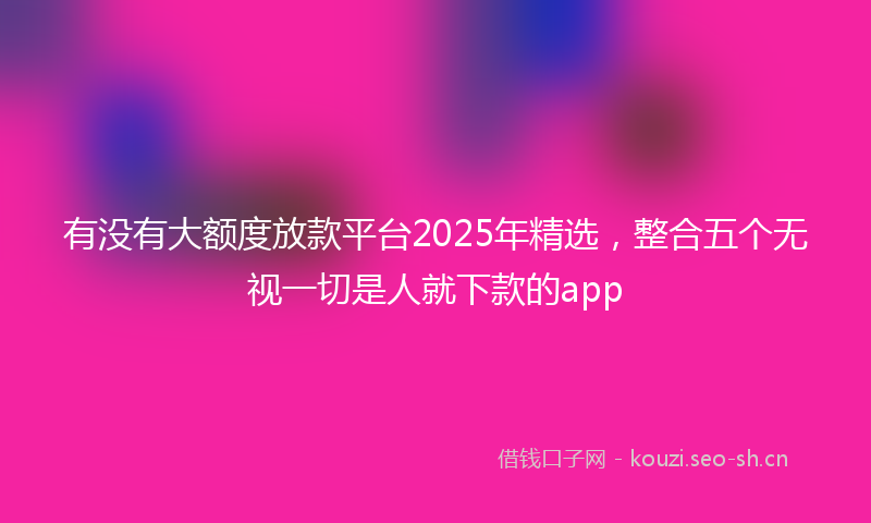 有没有大额度放款平台2025年精选，整合五个无视一切是人就下款的app