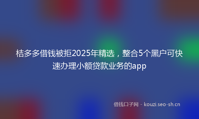 桔多多借钱被拒2025年精选，整合5个黑户可快速办理小额贷款业务的app
