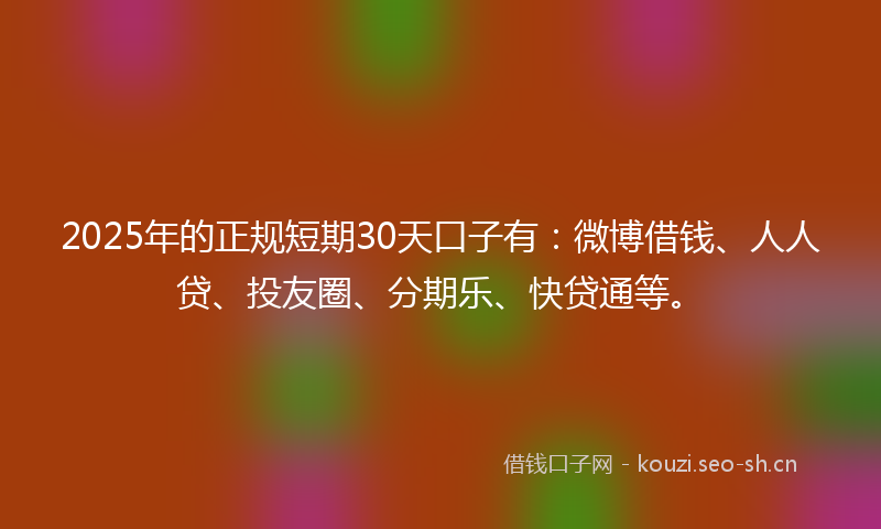 2025年的正规短期30天口子有：微博借钱、人人贷、投友圈、分期乐、快贷通等。