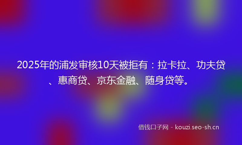 2025年的浦发审核10天被拒有：拉卡拉、功夫贷、惠商贷、京东金融、随身贷等。