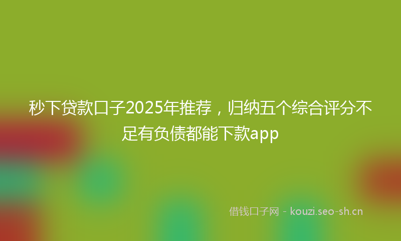 秒下贷款口子2025年推荐，归纳五个综合评分不足有负债都能下款app