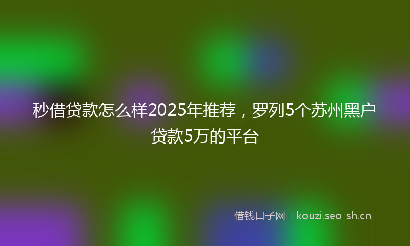 秒借贷款怎么样2025年推荐，罗列5个苏州黑户贷款5万的平台