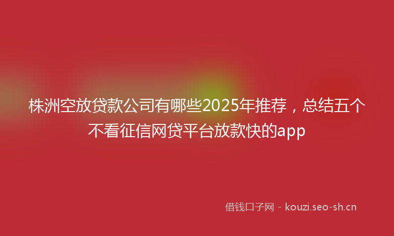 株洲空放贷款公司有哪些2025年推荐,总结五个不看征信网贷平台放款快的app