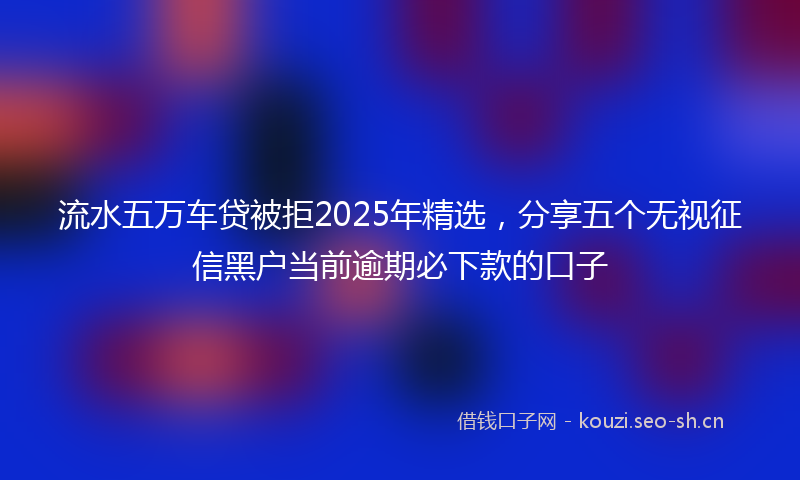 流水五万车贷被拒2025年精选，分享五个无视征信黑户当前逾期必下款的口子