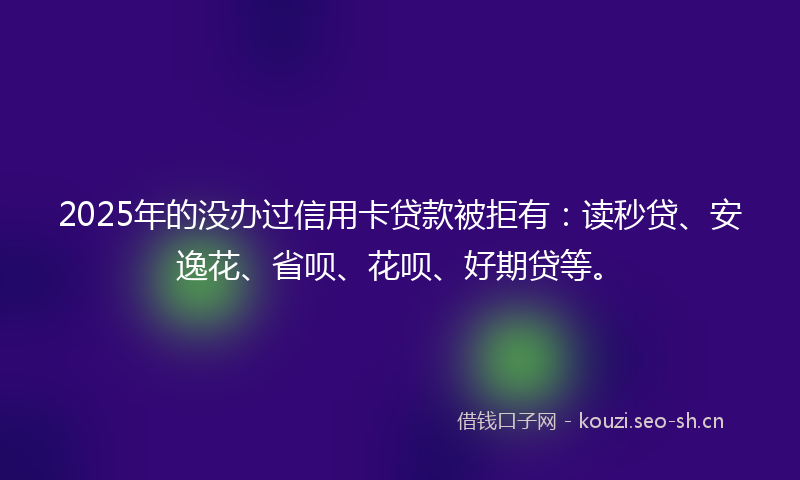 2025年的没办过信用卡贷款被拒有：读秒贷、安逸花、省呗、花呗、好期贷等。
