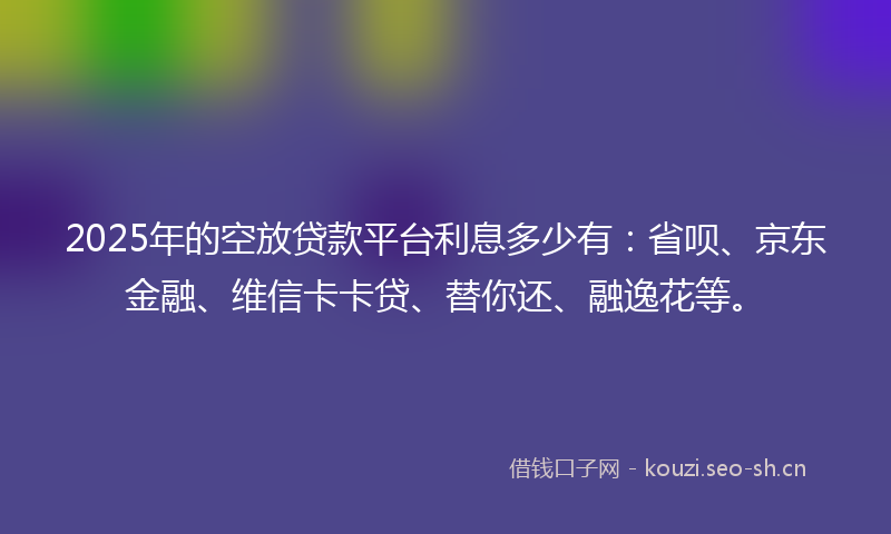 2025年的空放贷款平台利息多少有：省呗、京东金融、维信卡卡贷、替你还、融逸花等。