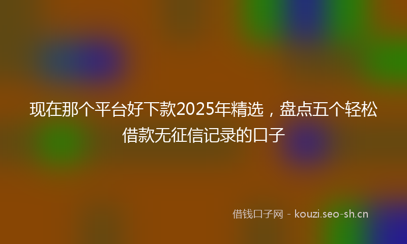 现在那个平台好下款2025年精选，盘点五个轻松借款无征信记录的口子