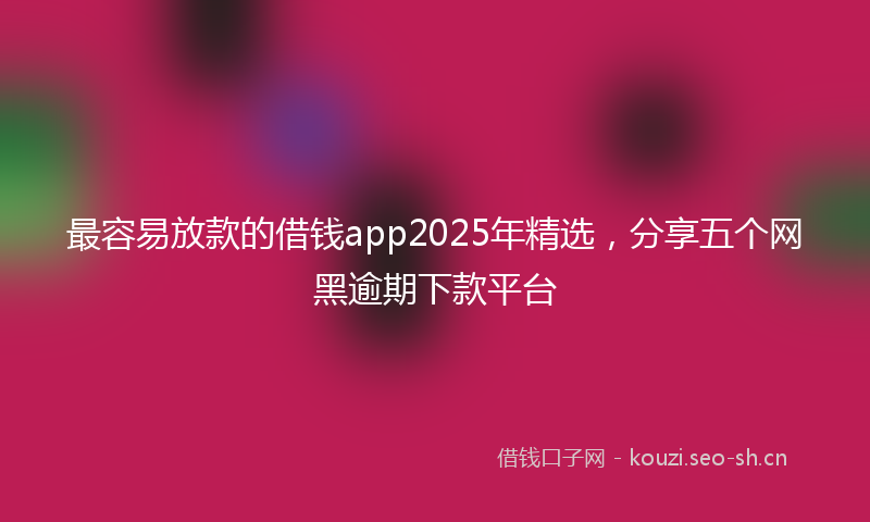 最容易放款的借钱app2025年精选，分享五个网黑逾期下款平台