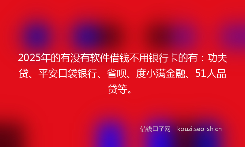 2025年的有没有软件借钱不用银行卡的有：功夫贷、平安口袋银行、省呗、度小满金融、51人品贷等。