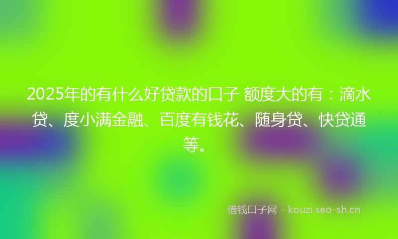 2025年的有什么好贷款的口子 额度大的有：滴水贷、度小满金融、百度有钱花、随身贷、快贷通等。