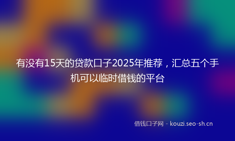有没有15天的贷款口子2025年推荐，汇总五个手机可以临时借钱的平台